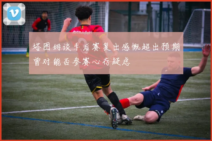 塔图姆谈季后赛复出感慨超出预期曾对能否参赛心存疑虑