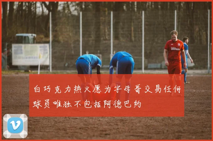 白巧克力热火愿为字母哥交易任何球员唯独不包括阿德巴约