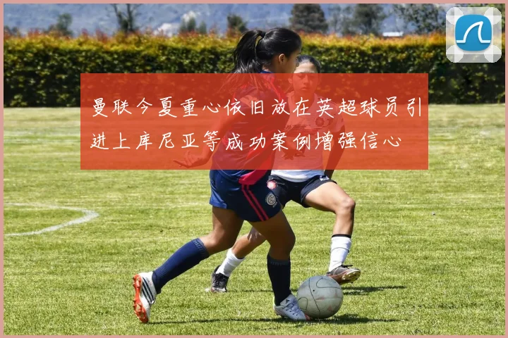 曼联今夏重心依旧放在英超球员引进上库尼亚等成功案例增强信心