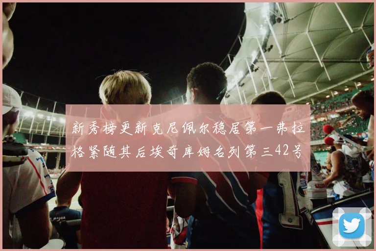 新秀榜更新克尼佩尔稳居第一弗拉格紧随其后埃奇库姆名列第三42号秀强势上升至第五位