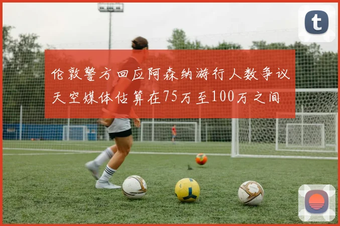 伦敦警方回应阿森纳游行人数争议天空媒体估算在75万至100万之间