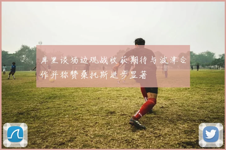 库里谈场边观战收获期待与波津合作并称赞桑托斯进步显著