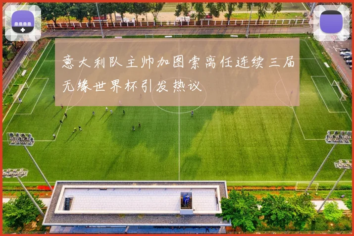意大利队主帅加图索离任连续三届无缘世界杯引发热议
