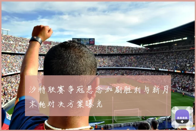 沙特联赛争冠悬念加剧胜利与新月末轮对决方案曝光