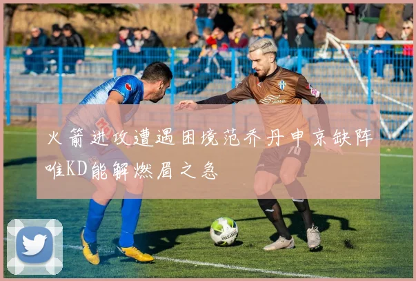 火箭进攻遭遇困境范乔丹申京缺阵唯KD能解燃眉之急