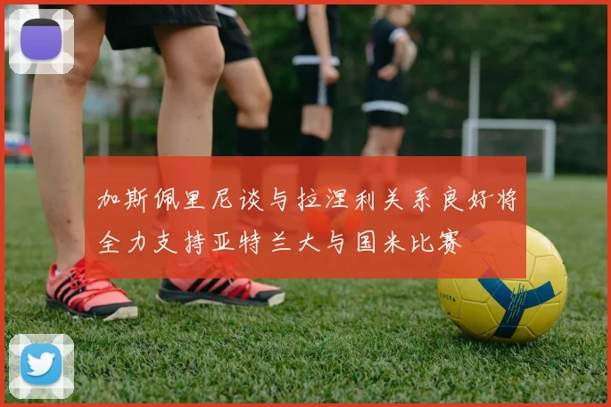 加斯佩里尼谈与拉涅利关系良好将全力支持亚特兰大与国米比赛