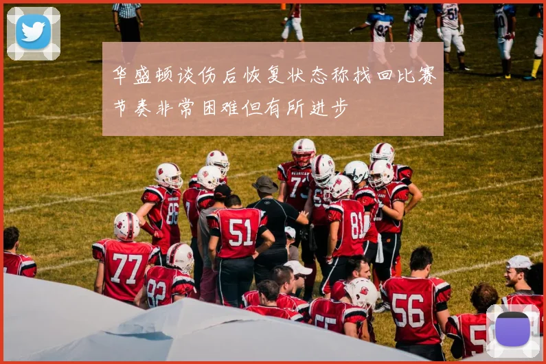 华盛顿谈伤后恢复状态称找回比赛节奏非常困难但有所进步