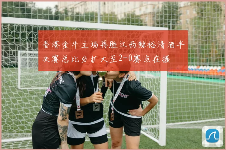 香港金牛主场再胜江西鲸裕清酒半决赛总比分扩大至2-0赛点在握
