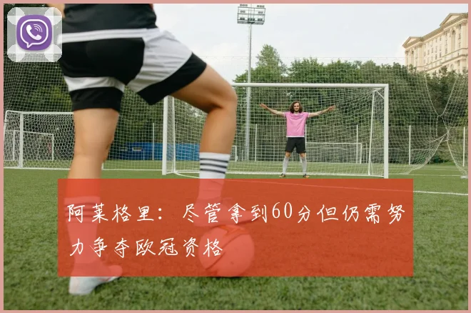 阿莱格里：尽管拿到60分但仍需努力争夺欧冠资格