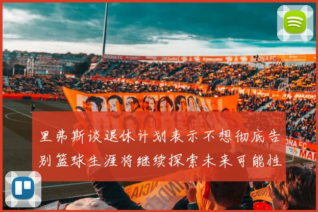 里弗斯谈退休计划表示不想彻底告别篮球生涯将继续探索未来可能性