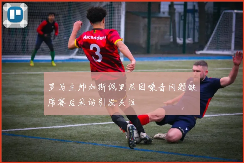 罗马主帅加斯佩里尼因嗓音问题缺席赛后采访引发关注