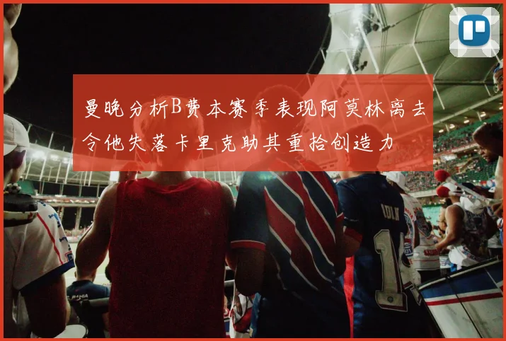 曼晚分析B费本赛季表现阿莫林离去令他失落卡里克助其重拾创造力
