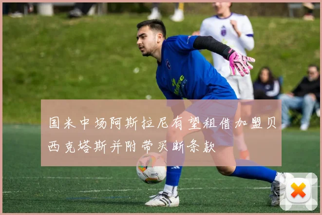 国米中场阿斯拉尼有望租借加盟贝西克塔斯并附带买断条款