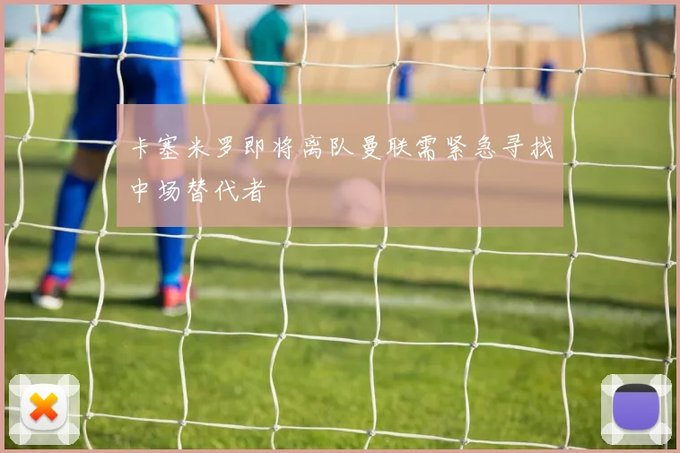卡塞米罗即将离队曼联需紧急寻找中场替代者
