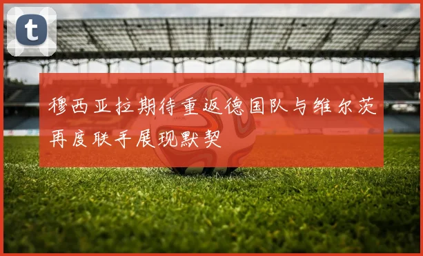 穆西亚拉期待重返德国队与维尔茨再度联手展现默契