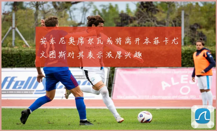 安东尼奥席尔瓦或将离开本菲卡尤文图斯对其表示浓厚兴趣