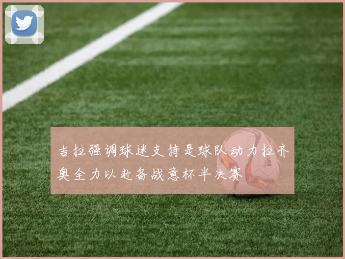 吉拉强调球迷支持是球队动力拉齐奥全力以赴备战意杯半决赛