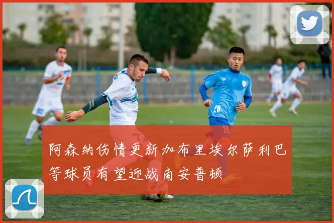 阿森纳伤情更新加布里埃尔萨利巴等球员有望迎战南安普顿