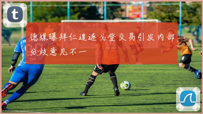 德媒曝拜仁追逐戈登交易引发内部分歧意见不一