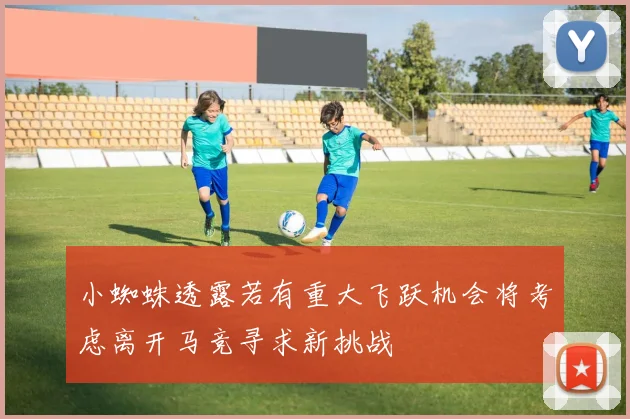 小蜘蛛透露若有重大飞跃机会将考虑离开马竞寻求新挑战