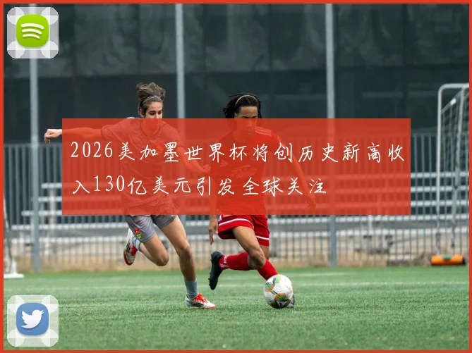 2026美加墨世界杯将创历史新高收入130亿美元引发全球关注