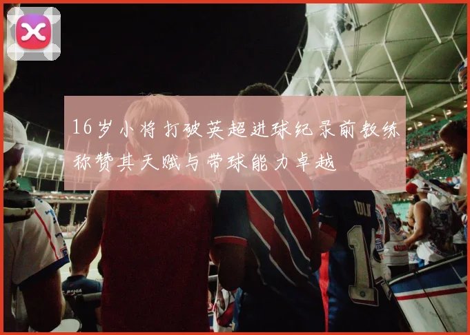 16岁小将打破英超进球纪录前教练称赞其天赋与带球能力卓越