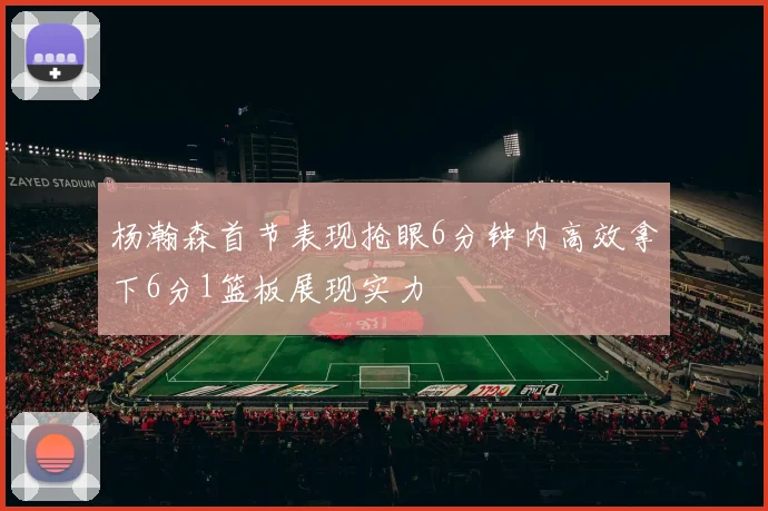 杨瀚森首节表现抢眼6分钟内高效拿下6分1篮板展现实力