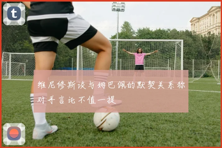 维尼修斯谈与姆巴佩的默契关系称对手言论不值一提
