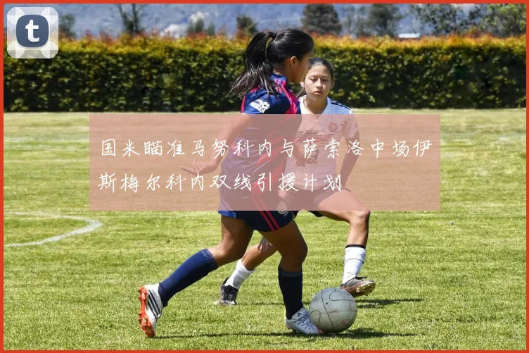 国米瞄准马努科内与萨索洛中场伊斯梅尔科内双线引援计划
