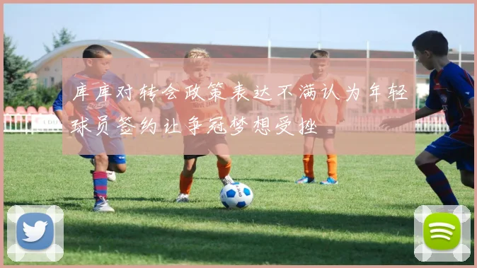 库库对转会政策表达不满认为年轻球员签约让争冠梦想受挫