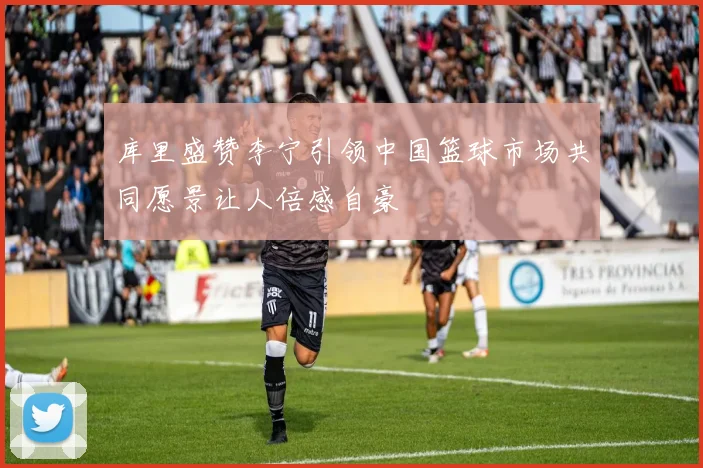 库里盛赞李宁引领中国篮球市场共同愿景让人倍感自豪
