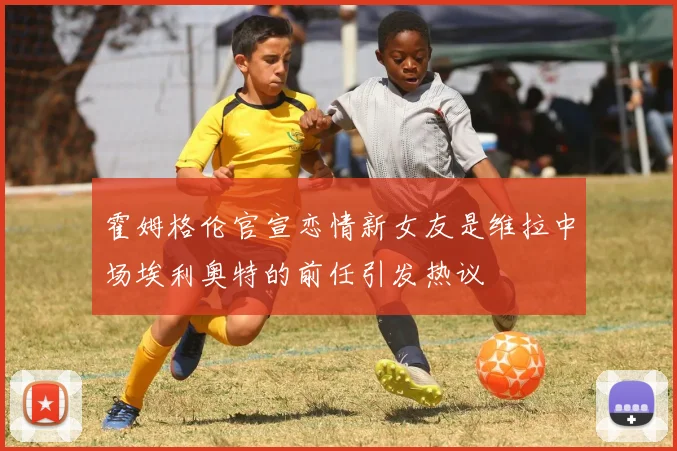 霍姆格伦官宣恋情新女友是维拉中场埃利奥特的前任引发热议