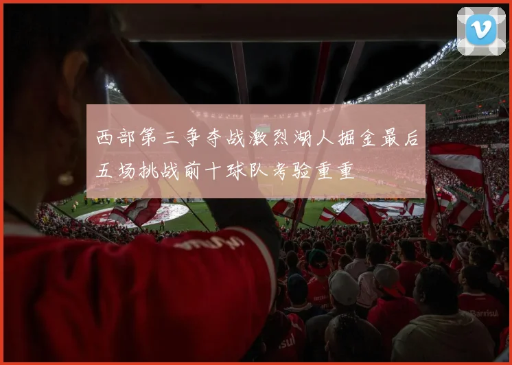 西部第三争夺战激烈湖人掘金最后五场挑战前十球队考验重重