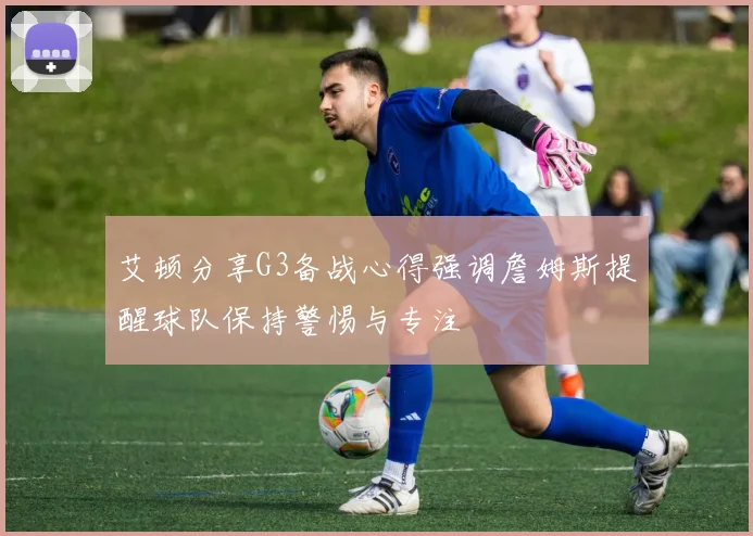 艾顿分享G3备战心得强调詹姆斯提醒球队保持警惕与专注